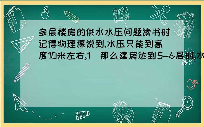 多层楼房的供水水压问题读书时记得物理课说到,水压只能到高度10米左右,1．那么建房达到5-6层时,水压是如何解决的?是不是每三层((还是每层都要?))时会加个