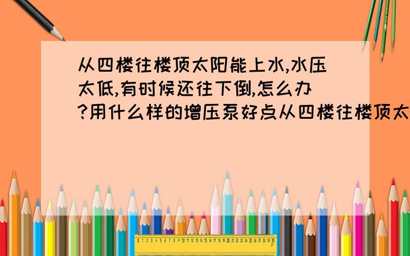 从四楼往楼顶太阳能上水,水压太低,有时候还往下倒,怎么办?用什么样的增压泵好点从四楼往楼顶太阳能上水,我们小区水压太低,有时候还往下倒,怎么办?用什么样的增压泵好点,多大功率的,自