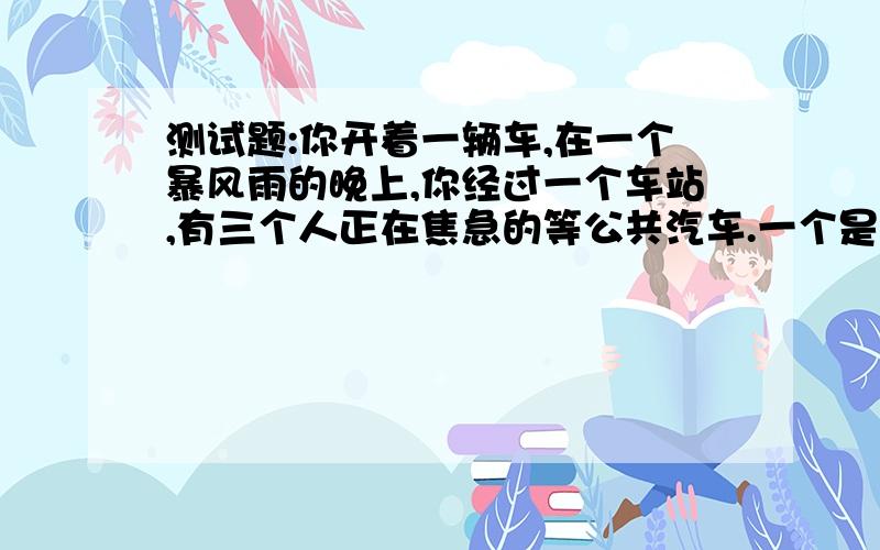 测试题:你开着一辆车,在一个暴风雨的晚上,你经过一个车站,有三个人正在焦急的等公共汽车.一个是快要临死的老人,他需要马上去医院.一个是医生,他曾救过你的命,你做梦都想报答他.还有一