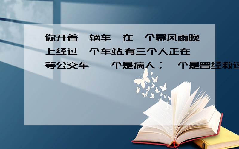 你开着一辆车,在一个暴风雨晚上经过一个车站.有三个人正在等公交车,一个是病人；一个是曾经救过你命的