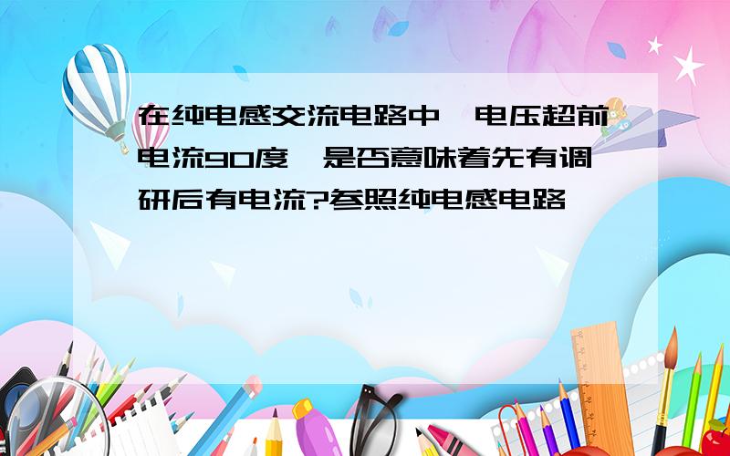 在纯电感交流电路中,电压超前电流90度,是否意味着先有调研后有电流?参照纯电感电路