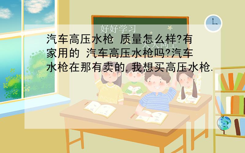 汽车高压水枪 质量怎么样?有家用的 汽车高压水枪吗?汽车水枪在那有卖的,我想买高压水枪.