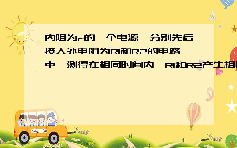 内阻为r的一个电源,分别先后接入外电阻为R1和R2的电路中,测得在相同时间内,R1和R2产生相同的热量.问R1和R2是否必须相等,则R1和R2与r应有什么样的关系