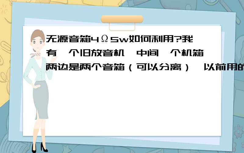 无源音箱4Ω5w如何利用?我有一个旧放音机,中间一个机箱两边是两个音箱（可以分离）,以前用的时候每个音箱 直接 插在机箱背面就行.现在放音机机箱坏了,但音箱还能用.我拆开看了一下,里