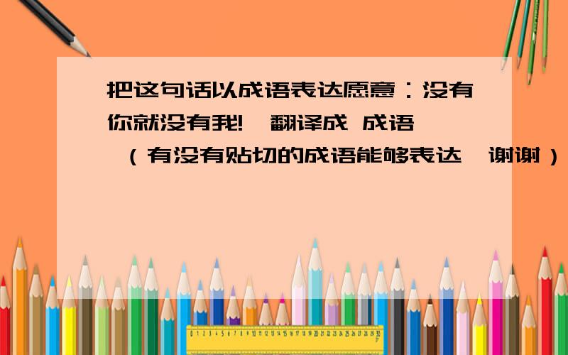 把这句话以成语表达愿意：没有你就没有我!  翻译成 成语 （有没有贴切的成语能够表达,谢谢）大体的意思是：因为有你，才有我的出现。就好比：黑和白、左和右的关系。如果你不在，那