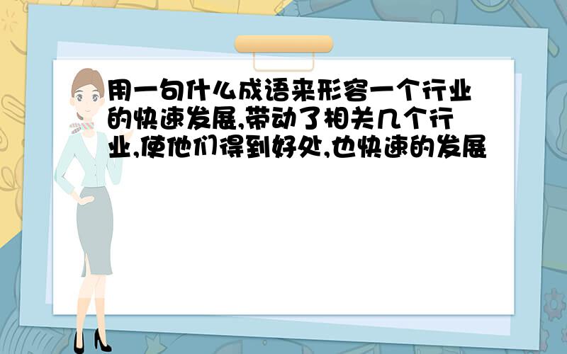 用一句什么成语来形容一个行业的快速发展,带动了相关几个行业,使他们得到好处,也快速的发展