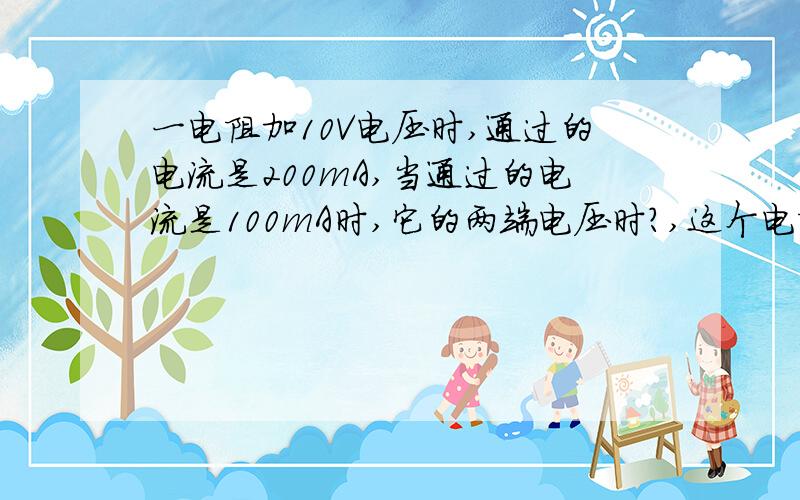 一电阻加10V电压时,通过的电流是200mA,当通过的电流是100mA时,它的两端电压时?,这个电阻的阻值是?