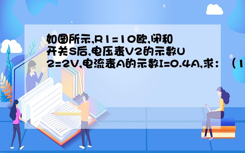 如图所示,R1=10欧,闭和开关S后,电压表V2的示数U2=2V,电流表A的示数I=0.4A,求：（1）电压表V1的示数和电源电压 （2）电路总电阻大小