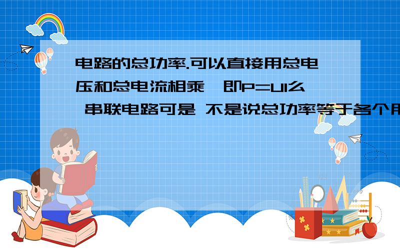 电路的总功率.可以直接用总电压和总电流相乘,即P=UI么 串联电路可是 不是说总功率等于各个用电器的功率相加么?