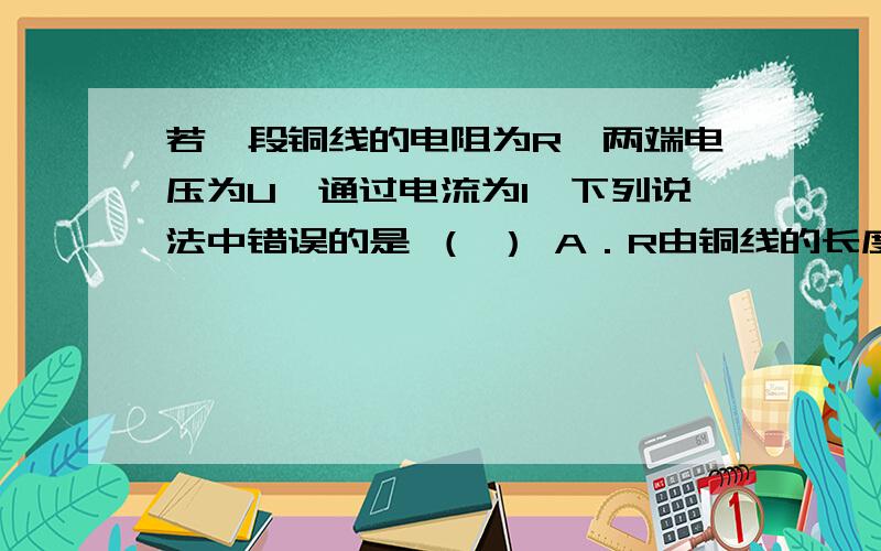 若一段铜线的电阻为R,两端电压为U,通过电流为I,下列说法中错误的是 （ ） A．R由铜线的长度和横截面积若一段铜线的电阻为R,两端电压为U,通过电流为I,下列说法中错误的是 （ ）A．R由铜线