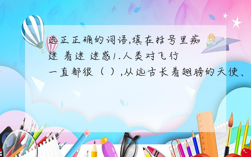 选正正确的词语,填在括号里痴迷 着迷 迷惑1.人类对飞行一直都很（ ）,从远古长着翅膀的天使、天神,到今天的太空穿梭机,人类从未放弃过.2.那里风景如画,令我（ ）,常常在那儿流连忘返.发