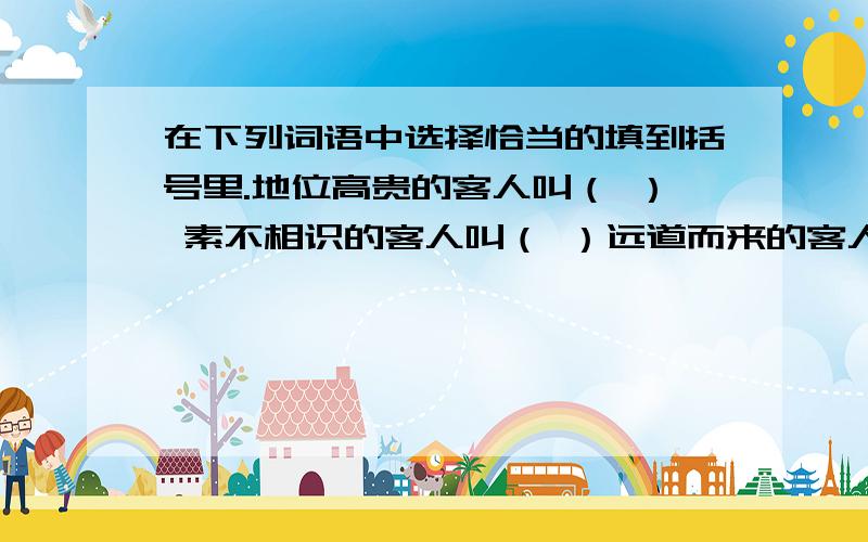 在下列词语中选择恰当的填到括号里.地位高贵的客人叫（ ） 素不相识的客人叫（ ）远道而来的客人叫（ ） 不经常来的客人叫（ ）游山玩水的客人叫（ ） 购买东西的客人叫（ ）搞政治投