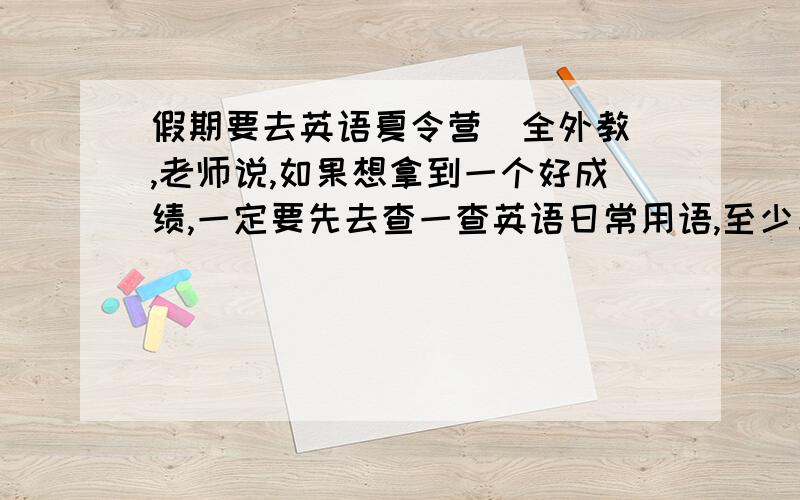 假期要去英语夏令营（全外教）,老师说,如果想拿到一个好成绩,一定要先去查一查英语日常用语,至少与外教老师对话要能了解大概意思,并能回答上来,老师一般都会说些关于什么的用语,中学