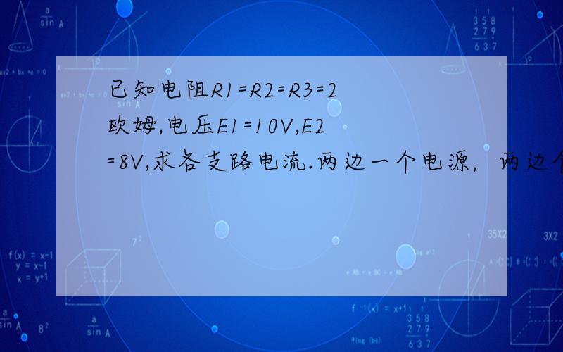 已知电阻R1=R2=R3=2欧姆,电压E1=10V,E2=8V,求各支路电流.两边一个电源，两边个一个电阻，中间一个独立的电阻，我等级不高不可以插入图，、现在最好解决了。