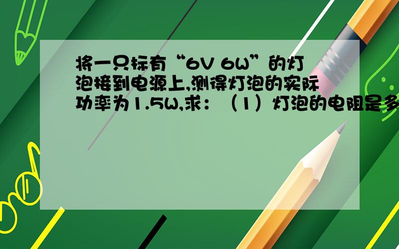 将一只标有“6V 6W”的灯泡接到电源上,测得灯泡的实际功率为1.5W,求：（1）灯泡的电阻是多大?（2）电（1）灯泡的电阻是多大?电阻为6（2）电源电压是多大?