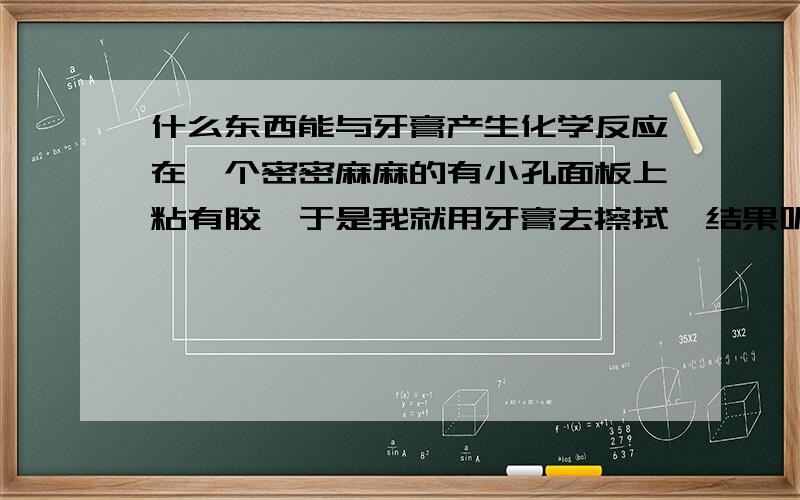 什么东西能与牙膏产生化学反应在一个密密麻麻的有小孔面板上粘有胶,于是我就用牙膏去擦拭,结果呢,胶是去除了,可那些小孔里却留下了白色的牙膏,怎么也擦不干净,哪位高人能告诉我用什