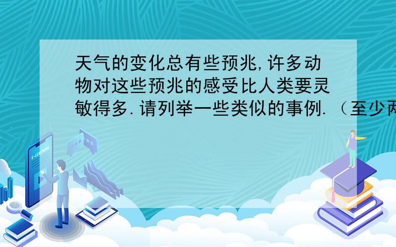 天气的变化总有些预兆,许多动物对这些预兆的感受比人类要灵敏得多.请列举一些类似的事例.（至少两条）(至少4条）