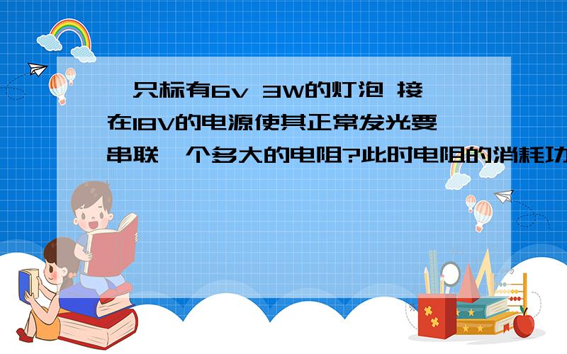 一只标有6v 3W的灯泡 接在18V的电源使其正常发光要串联一个多大的电阻?此时电阻的消耗功率多大?