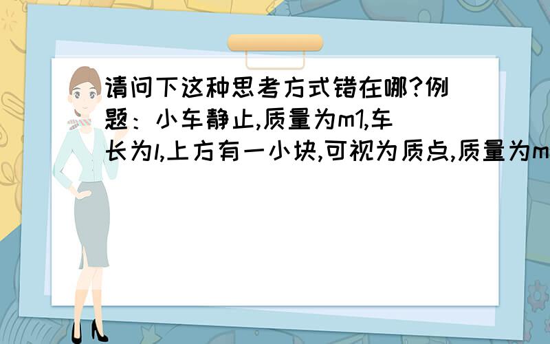 请问下这种思考方式错在哪?例题：小车静止,质量为m1,车长为l,上方有一小块,可视为质点,质量为m2,与小车的动摩擦因素为u,小块以v0的速度向右,问v0不超过多大时小块不会滑出车?我的思路：