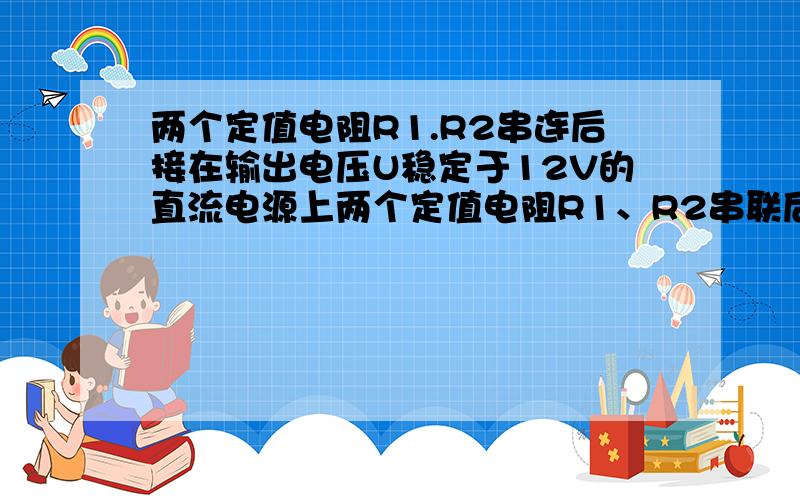 两个定值电阻R1.R2串连后接在输出电压U稳定于12V的直流电源上两个定值电阻R1、R2串联后接在输出电压U稳定于12V的直流电源上,有人把一个内阻不是远大于R1、R2的电压表接在R1两端,如右图,电