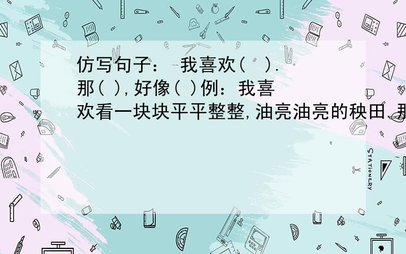 仿写句子： 我喜欢(  ).那( ),好像( )例：我喜欢看一块块平平整整,油亮油亮的秧田.那细小的禾苗密密地排在一起,好像一张多绒的毯子,总是激发我想在上面躺一躺的欲望