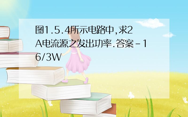 图1.5.4所示电路中,求2A电流源之发出功率.答案－16/3W