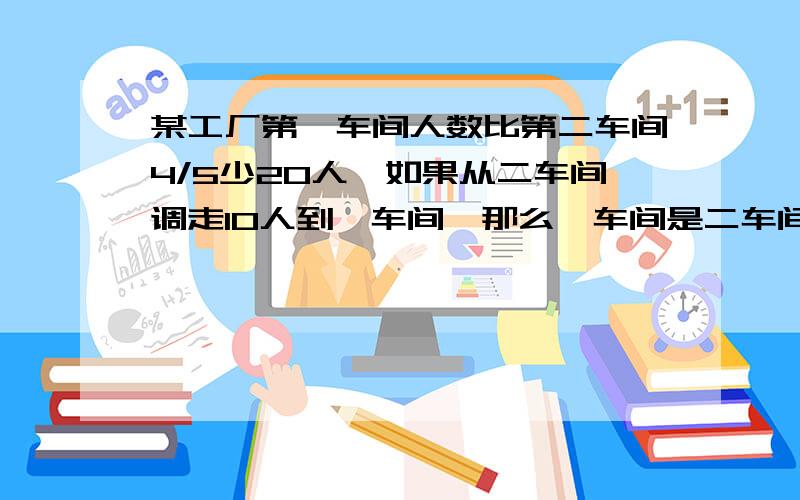 某工厂第一车间人数比第二车间4/5少20人,如果从二车间调走10人到一车间,那么一车间是二车间的3/4