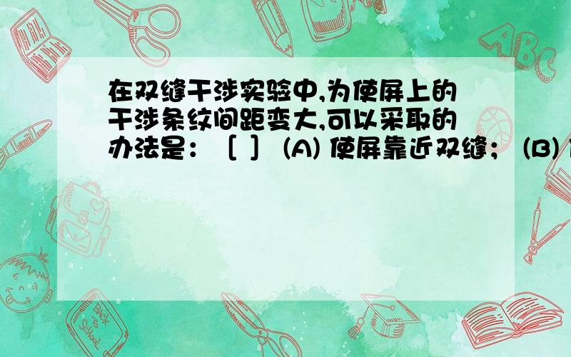 在双缝干涉实验中,为使屏上的干涉条纹间距变大,可以采取的办法是：［ ］ (A) 使屏靠近双缝； (B) 使两狭