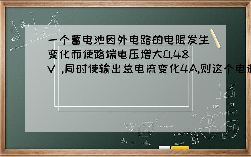 一个蓄电池因外电路的电阻发生变化而使路端电压增大0.48V ,同时使输出总电流变化4A,则这个电源的内阻r是多少?