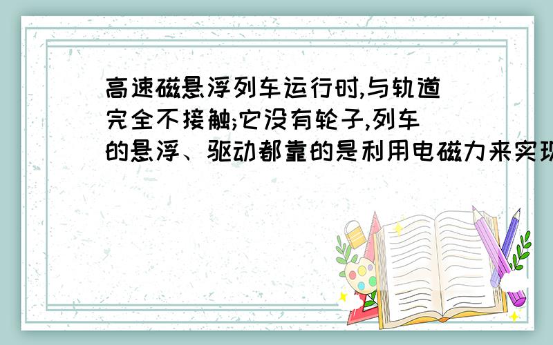 高速磁悬浮列车运行时,与轨道完全不接触;它没有轮子,列车的悬浮、驱动都靠的是利用电磁力来实现的.谁能帮