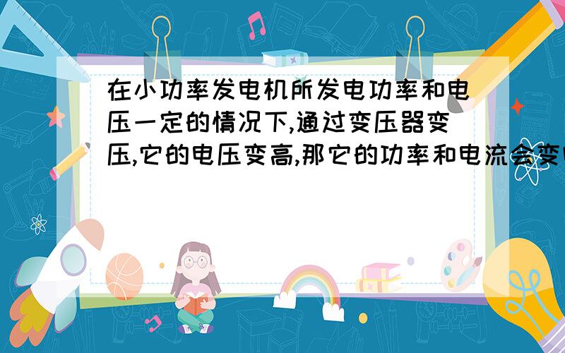 在小功率发电机所发电功率和电压一定的情况下,通过变压器变压,它的电压变高,那它的功率和电流会变吗?