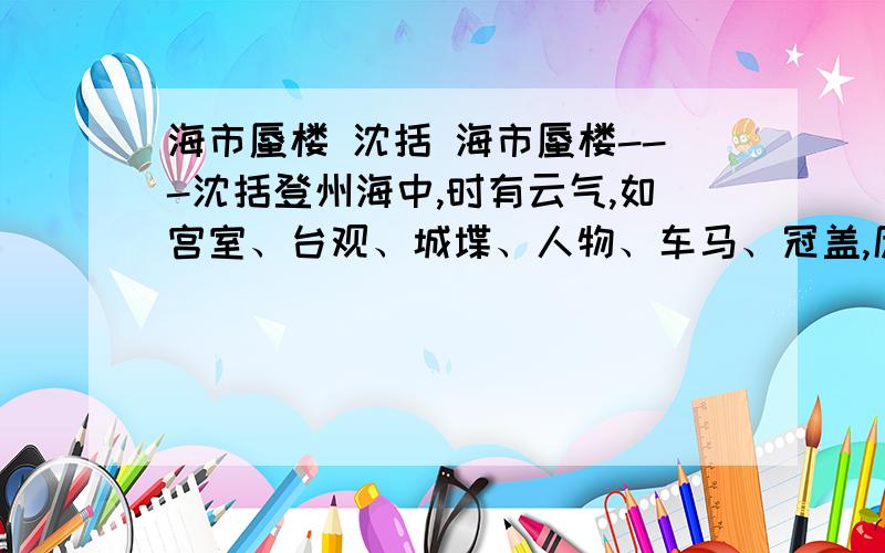 海市蜃楼 沈括 海市蜃楼---沈括登州海中,时有云气,如宫室、台观、城堞、人物、车马、冠盖,历历可见,谓之“海市”.或日“蛟蜃之气所为”,疑不然也.欧阳文忠曾出使河朔,过高唐县,驿舍中