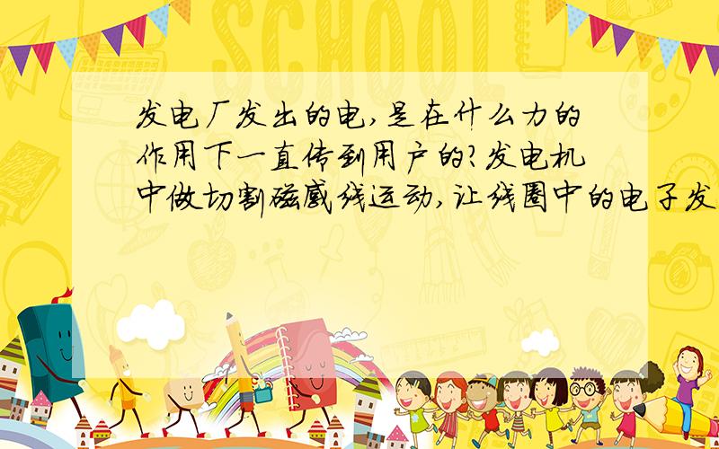 发电厂发出的电,是在什么力的作用下一直传到用户的?发电机中做切割磁感线运动,让线圈中的电子发生定向运动,这些电子不断推动这整个线路中的电子定向运动,是这样的吗?不然线圈中的电