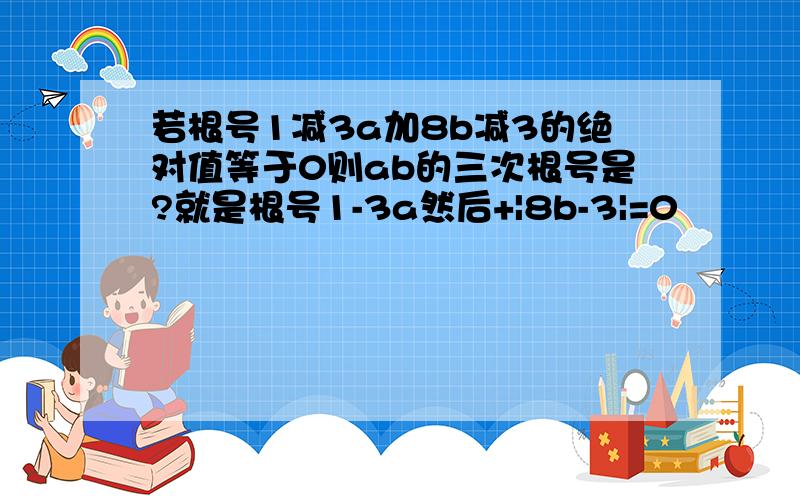 若根号1减3a加8b减3的绝对值等于0则ab的三次根号是?就是根号1-3a然后+|8b-3|=0