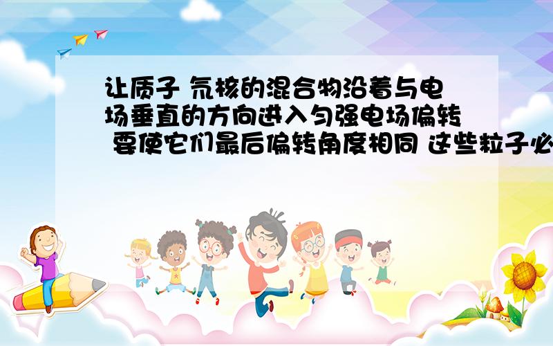 让质子 氘核的混合物沿着与电场垂直的方向进入匀强电场偏转 要使它们最后偏转角度相同 这些粒子必须具有相同的（）b初动能 c初动量 d质量经过我和1991910lhy讨论后得出答案是bVy=att=s/Vxa=Eq