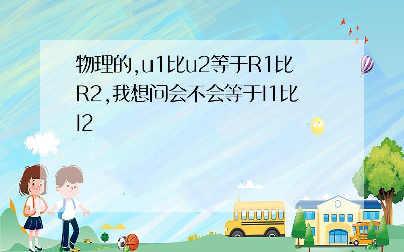 物理的,u1比u2等于R1比R2,我想问会不会等于I1比I2