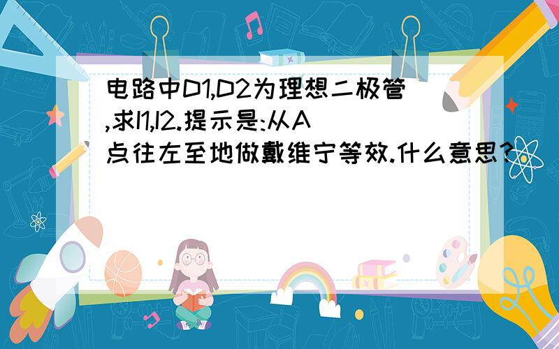 电路中D1,D2为理想二极管,求I1,I2.提示是:从A点往左至地做戴维宁等效.什么意思?