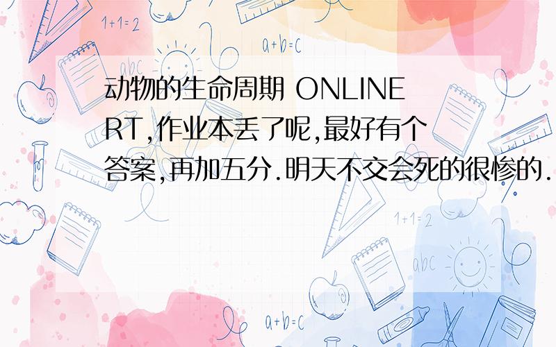 动物的生命周期 ONLINERT,作业本丢了呢,最好有个答案,再加五分.明天不交会死的很惨的.（答案没有没关系,有的再加五分）.