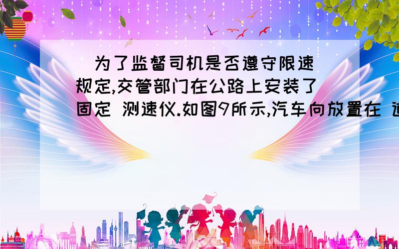 ．为了监督司机是否遵守限速 规定,交管部门在公路上安装了固定 测速仪.如图9所示,汽车向放置在 道路中间的测速仪匀速驶来,测速仪 向汽车发出两次短促的超声波信号.第一次发出信号到测