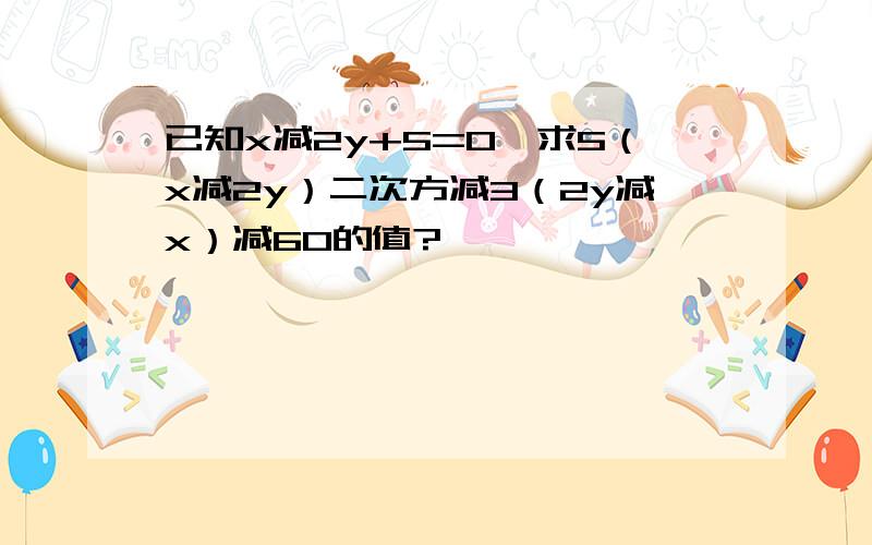 已知x减2y+5=0,求5（x减2y）二次方减3（2y减x）减60的值?