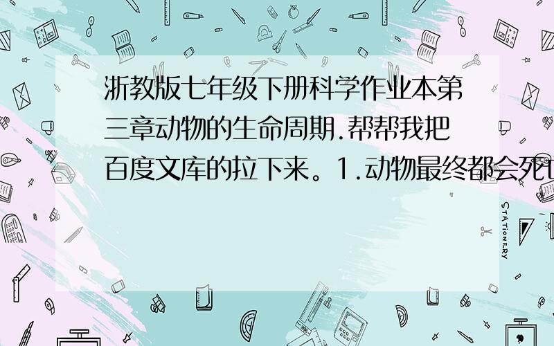 浙教版七年级下册科学作业本第三章动物的生命周期.帮帮我把百度文库的拉下来。1.动物最终都会死亡…就3.1节。