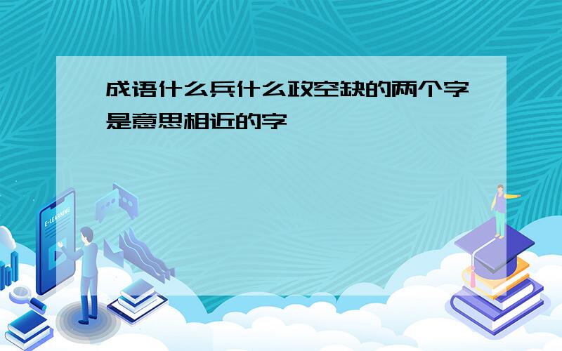 成语什么兵什么政空缺的两个字是意思相近的字