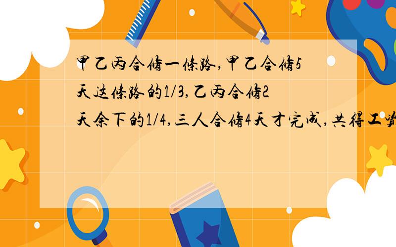 甲乙丙合修一条路,甲乙合修5天这条路的1/3,乙丙合修2天余下的1/4,三人合修4天才完成,共得工资2280元.甲乙丙合修一条路,甲乙合修5天修了这条路的三分之一,乙丙合修2天修了余下的四分之一,