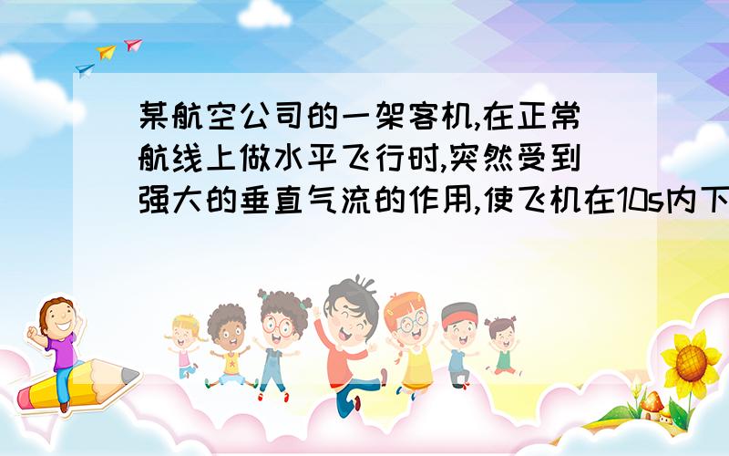 某航空公司的一架客机,在正常航线上做水平飞行时,突然受到强大的垂直气流的作用,使飞机在10s内下降高度为1800m,造成众多乘客和机组人员的伤害事故.如果只研究在竖直方向上的运动,且假