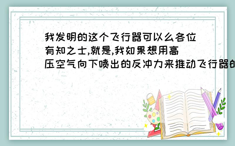 我发明的这个飞行器可以么各位有知之士,就是,我如果想用高压空气向下喷出的反冲力来推动飞行器的话,我怎么才能知道要将一吨的飞行器提起并可以以3米每秒的速度向上提升.假如我设计