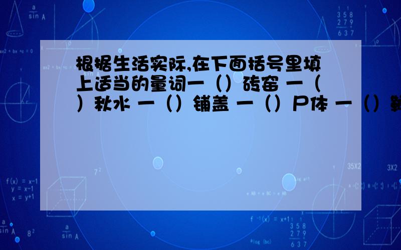 根据生活实际,在下面括号里填上适当的量词一（）砖窑 一（）秋水 一（）铺盖 一（）尸体 一（）鞭炮 一（）图章 一（）买卖 一( )买卖 一（）寓言 一（）发言 一（）情思