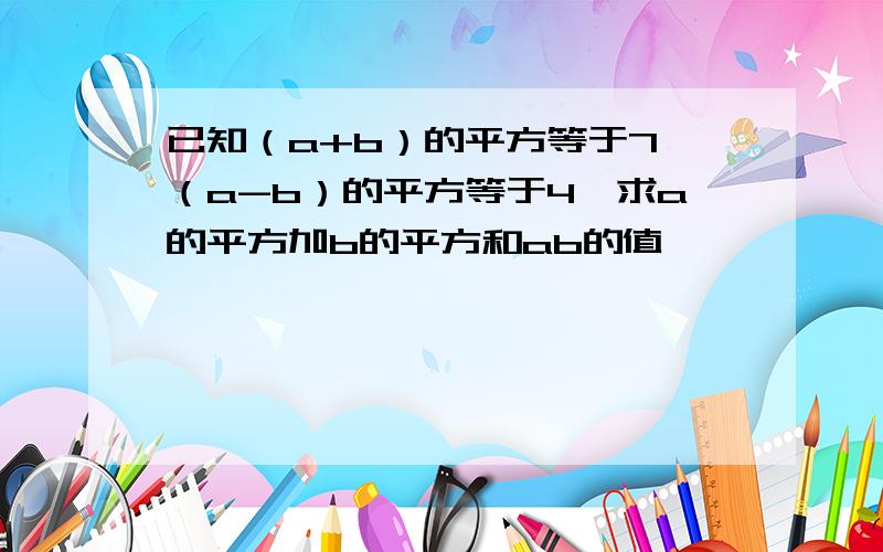 已知（a+b）的平方等于7,（a-b）的平方等于4,求a的平方加b的平方和ab的值,