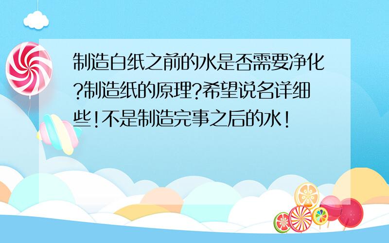 制造白纸之前的水是否需要净化?制造纸的原理?希望说名详细些!不是制造完事之后的水!