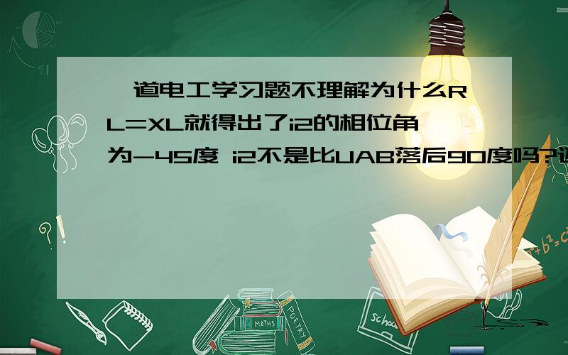 一道电工学习题不理解为什么RL=XL就得出了i2的相位角为-45度 i2不是比UAB落后90度吗?还有相量i1+i2是怎么算的?没学过相量的加法啊?有公式?》详细的给+分