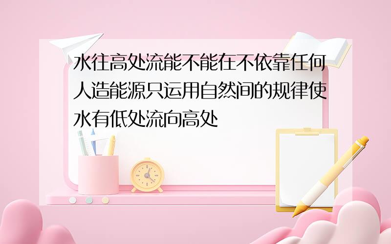 水往高处流能不能在不依靠任何人造能源只运用自然间的规律使水有低处流向高处